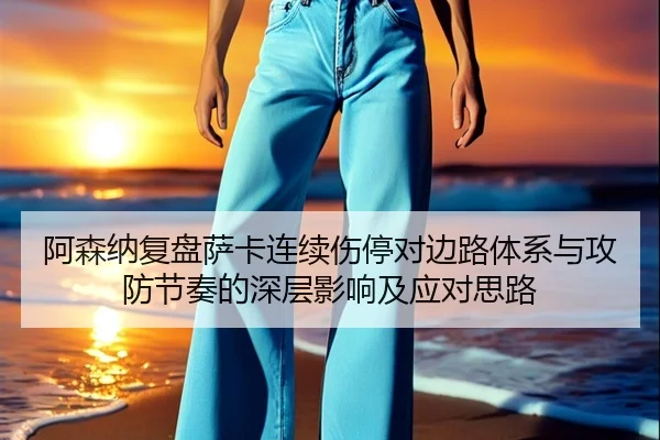 阿森纳复盘萨卡连续伤停对边路体系与攻防节奏的深层影响及应对思路