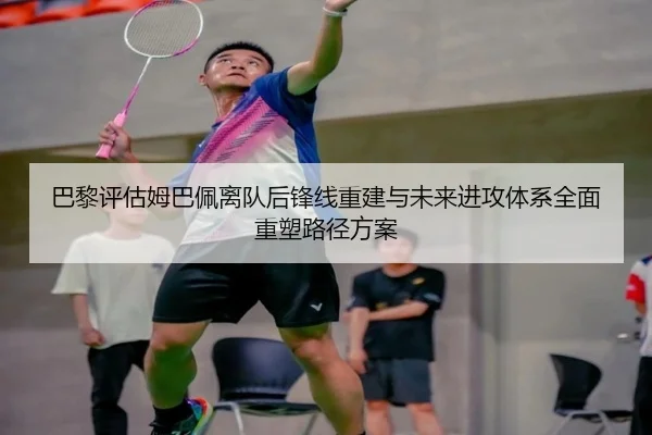巴黎评估姆巴佩离队后锋线重建与未来进攻体系全面重塑路径方案