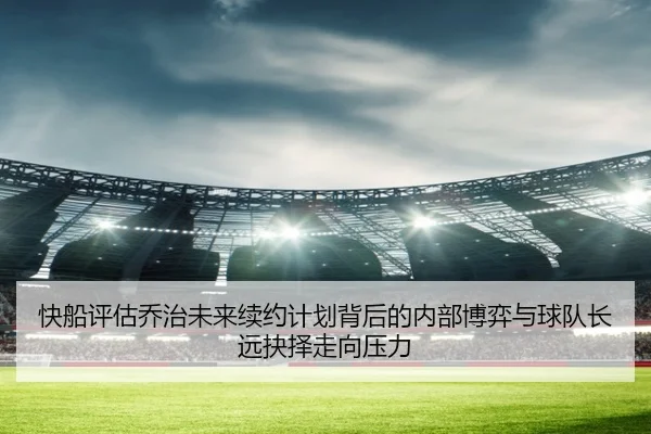 快船评估乔治未来续约计划背后的内部博弈与球队长远抉择走向压力