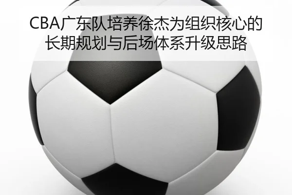 CBA广东队培养徐杰为组织核心的长期规划与后场体系升级思路