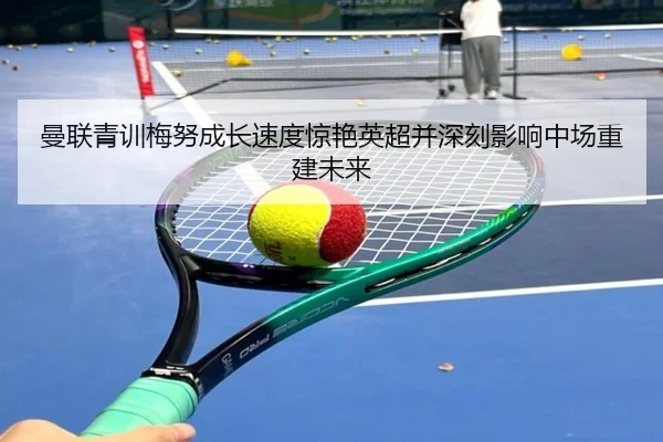 曼联青训梅努成长速度惊艳英超并深刻影响中场重建未来