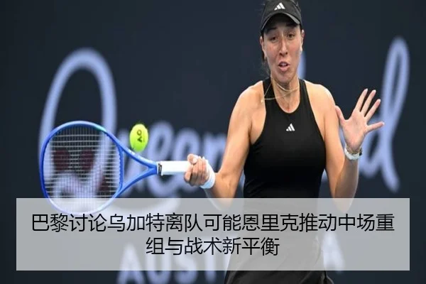 巴黎讨论乌加特离队可能恩里克推动中场重组与战术新平衡