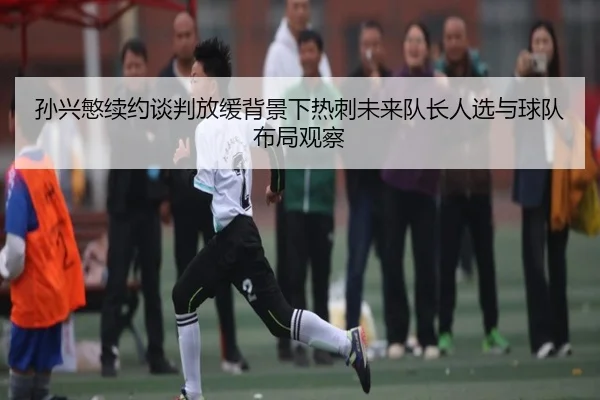孙兴慜续约谈判放缓背景下热刺未来队长人选与球队布局观察